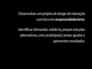 Desenvolverumprojetodedesigndeinteração
comfocoemempreendedorismo.
Identificardemanda,validá-la,proporsoluções
alternativas,criarprotótipo(s),testar,ajustare
apresentarresultados.
 