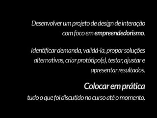 Desenvolverumprojetodedesigndeinteração
comfocoemempreendedorismo.
Identificardemanda,validá-la,proporsoluções
alternativas,criarprotótipo(s),testar,ajustare
apresentarresultados.
Colocaremprática
tudooquefoidiscutidonocursoatéomomento.
 