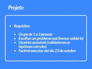 • Requisitos:
• Grupode1a3pessoas
• Escolherumproblemareal(iremosvalidá-lo)
• Usuáriosacessíveis(validaremosas
hipótesescomeles)
• Factívelexecutaratédia23deoutubro
Projeto
 