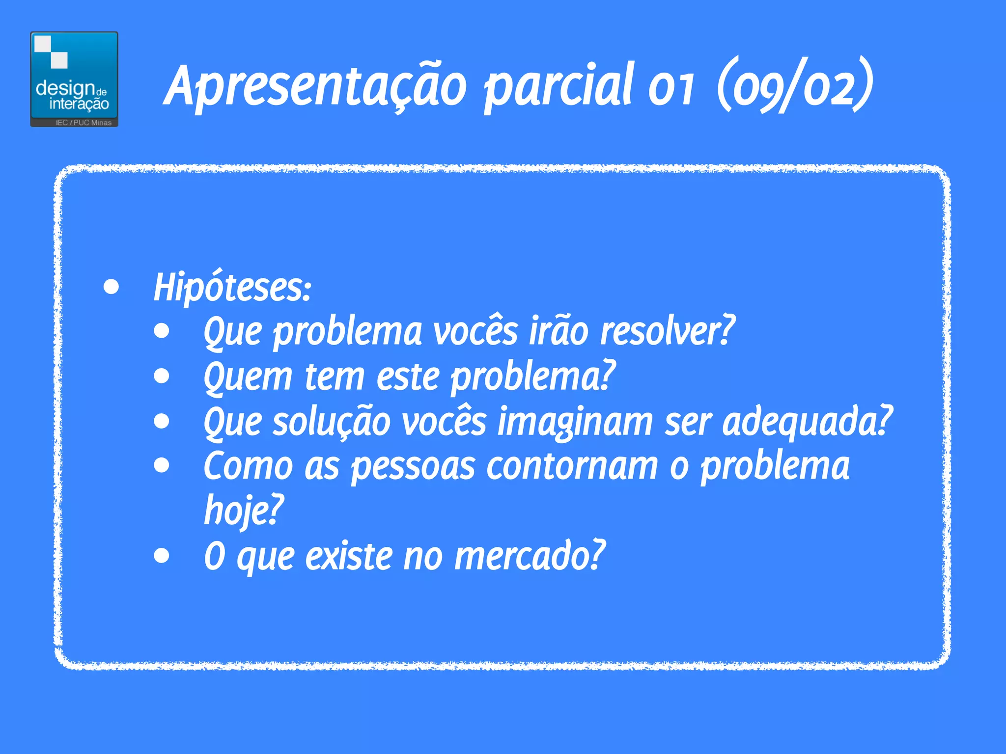 Apresentação parcial 01 (09/02)


• Hipóteses:
  • Que problema vocês irão resolver?
  • Quem tem este problema?
  • Que solução vocês imaginam ser adequada?
  • Como as pessoas contornam o problema
     hoje?
  • O que existe no mercado?
 