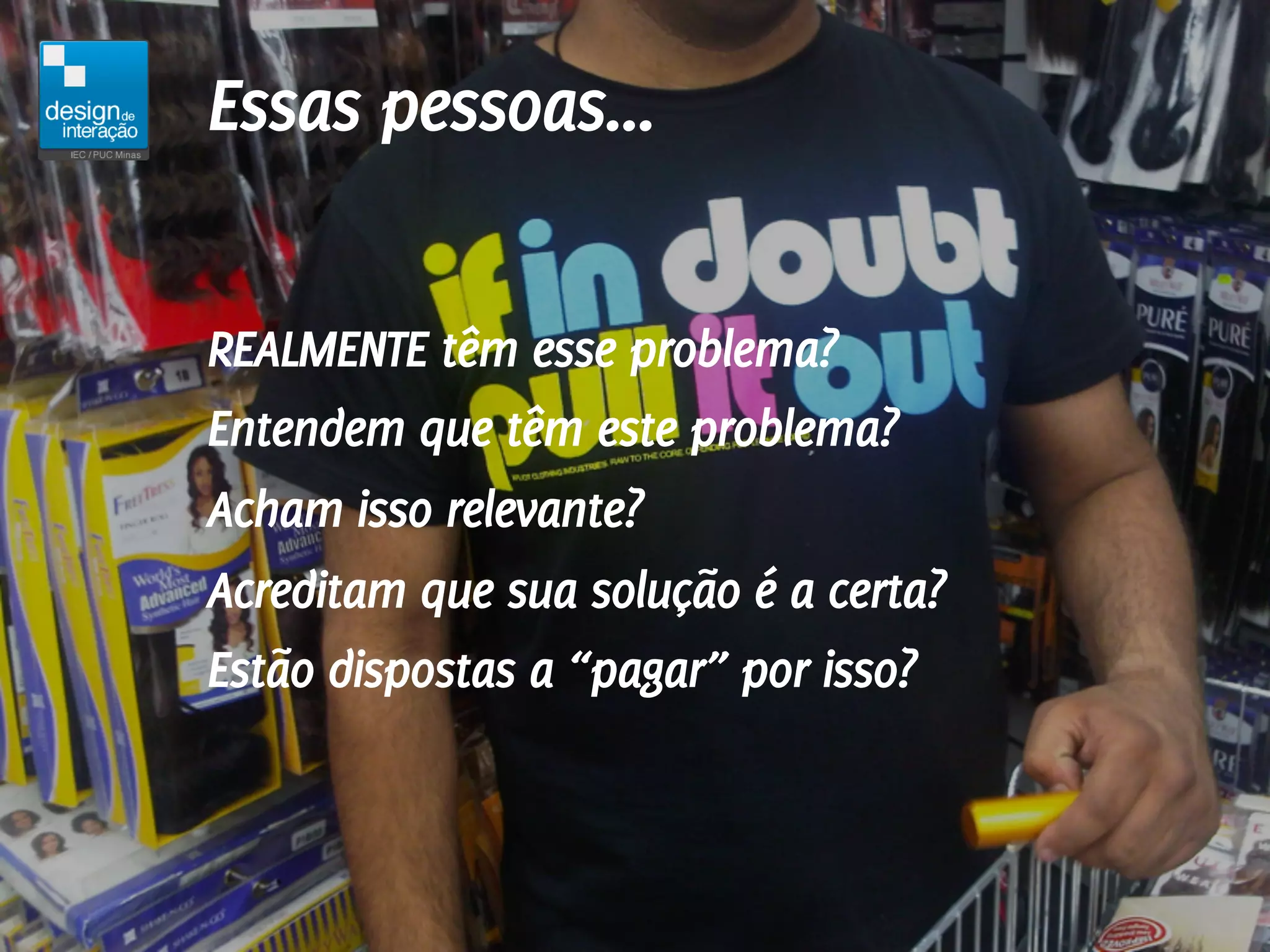 Essas pessoas...

REALMENTE têm esse problema?
Entendem que têm este problema?
Acham isso relevante?
Acreditam que sua solução é a certa?
Estão dispostas a “pagar” por isso?
 