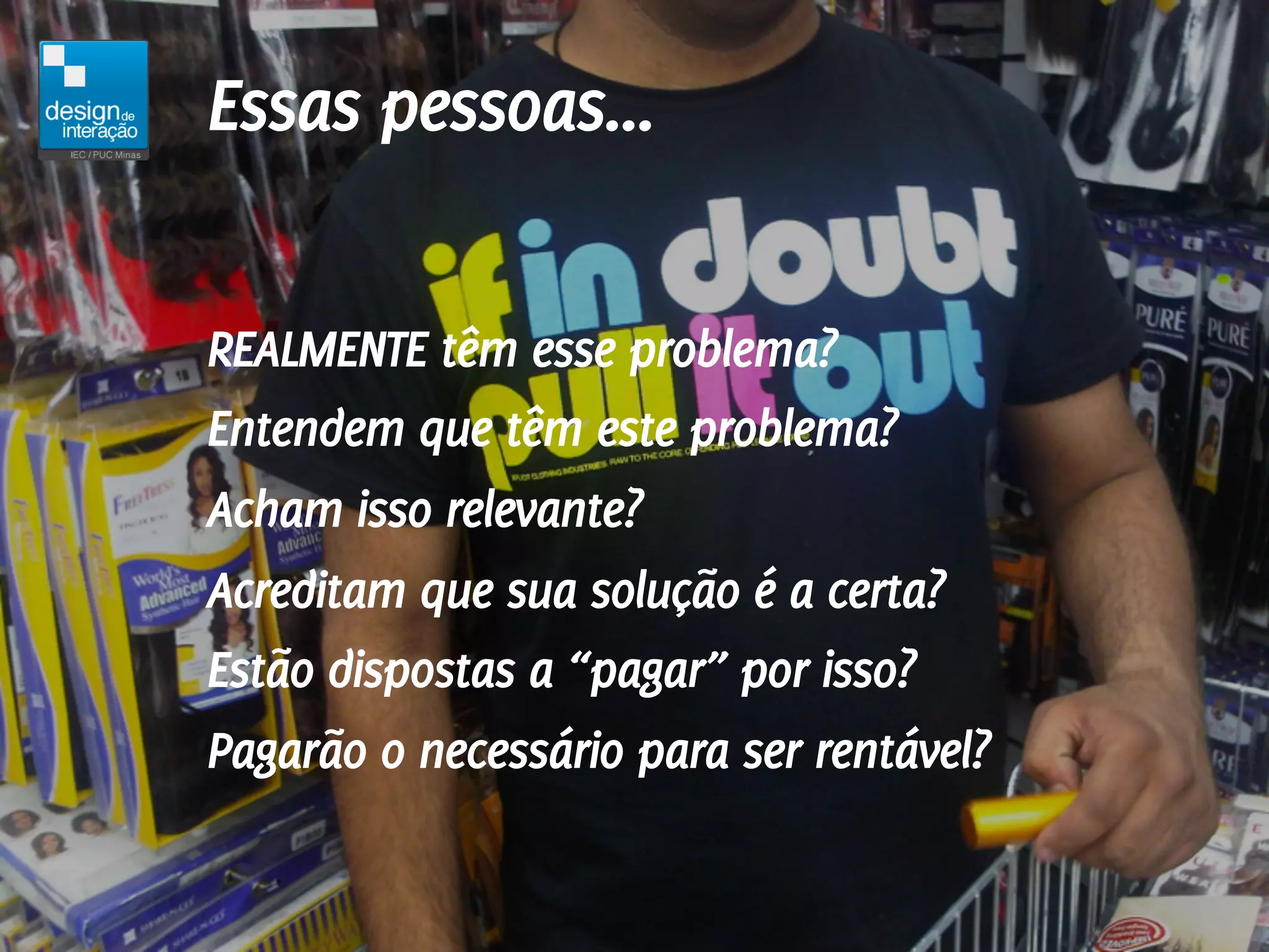 Essas pessoas...

REALMENTE têm esse problema?
Entendem que têm este problema?
Acham isso relevante?
Acreditam que sua solução é a certa?
Estão dispostas a “pagar” por isso?
Pagarão o necessário para ser rentável?
 