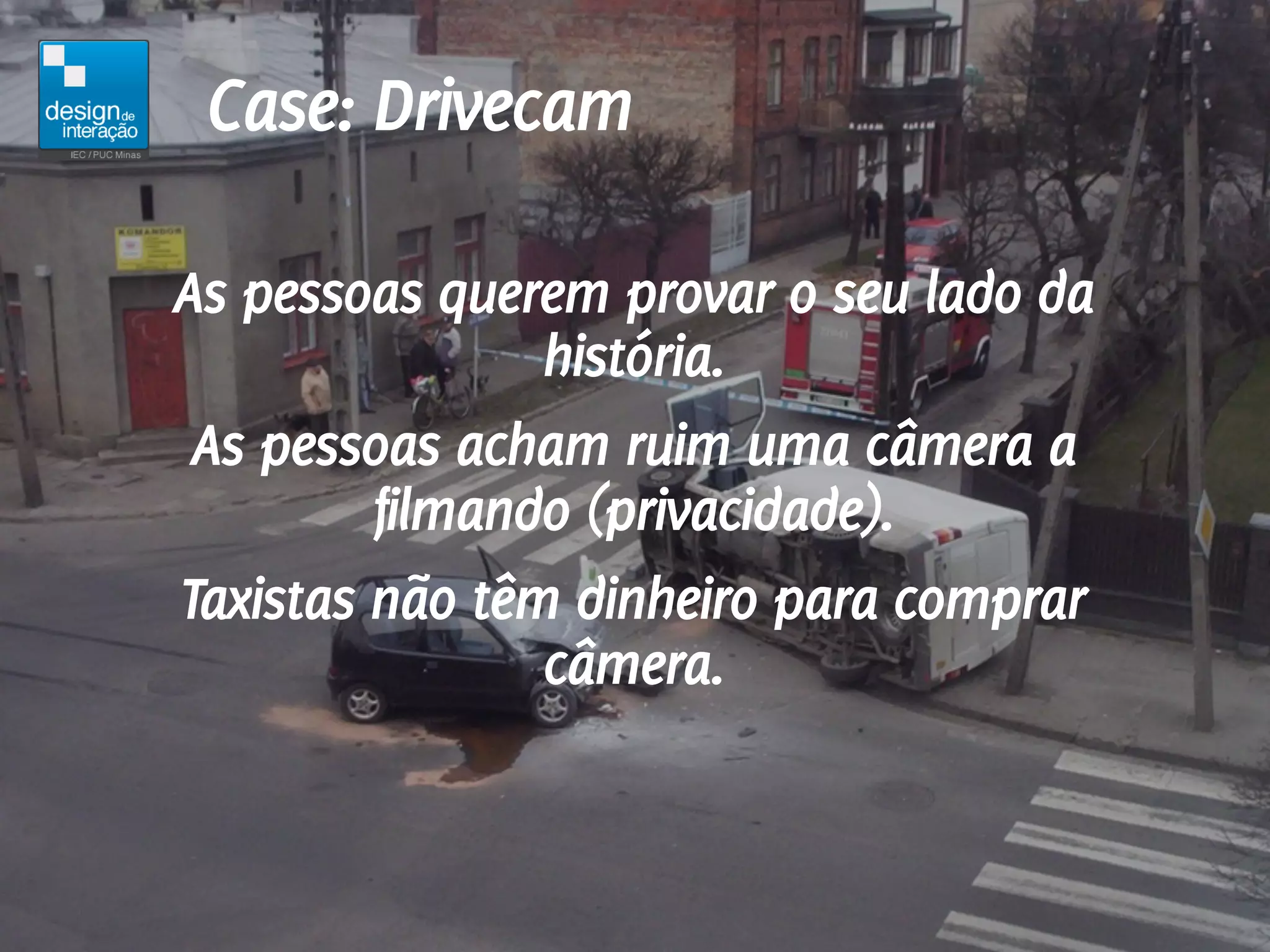 Case: Drivecam

As pessoas querem provar o seu lado da
                história.
 As pessoas acham ruim uma câmera a
         filmando (privacidade).
Taxistas não têm dinheiro para comprar
                câmera.
 