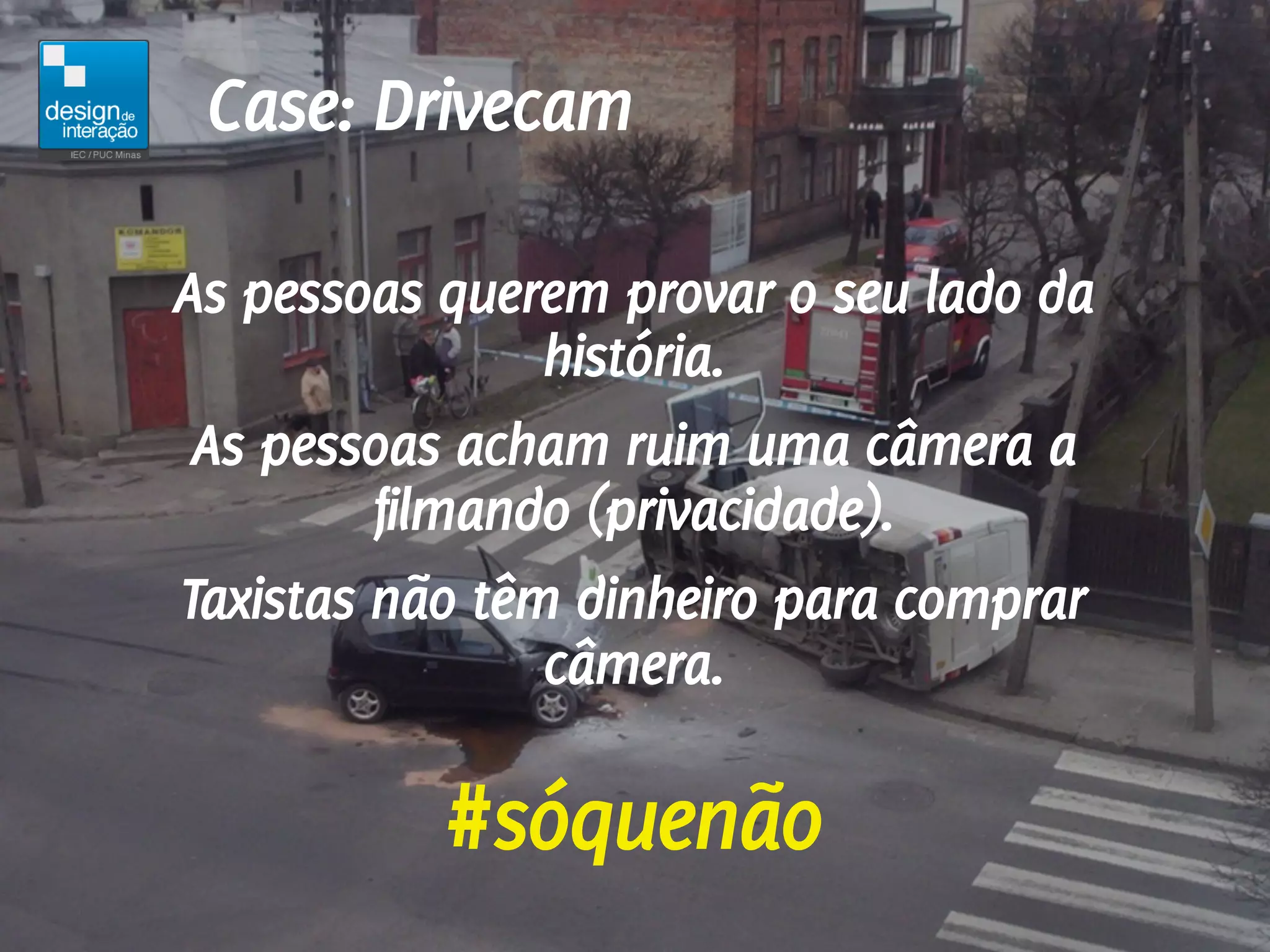 Case: Drivecam

As pessoas querem provar o seu lado da
                história.
 As pessoas acham ruim uma câmera a
         filmando (privacidade).
Taxistas não têm dinheiro para comprar
                câmera.

           #sóquenão
 