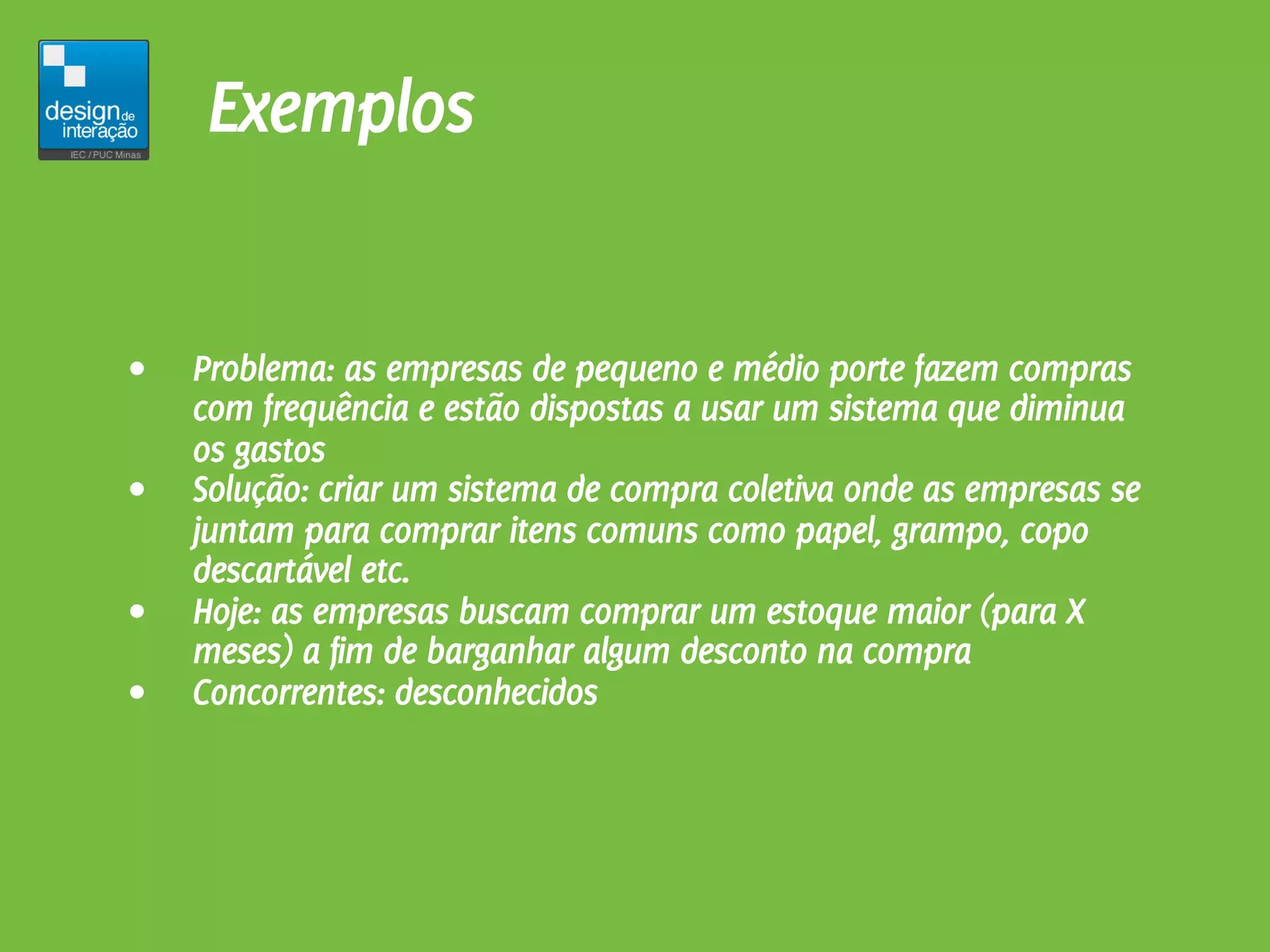 Exemplos


•   Problema: as empresas de pequeno e médio porte fazem compras
    com frequência e estão dispostas a usar um sistema que diminua
    os gastos
•   Solução: criar um sistema de compra coletiva onde as empresas se
    juntam para comprar itens comuns como papel, grampo, copo
    descartável etc.
•   Hoje: as empresas buscam comprar um estoque maior (para X
    meses) a fim de barganhar algum desconto na compra
•   Concorrentes: desconhecidos
 