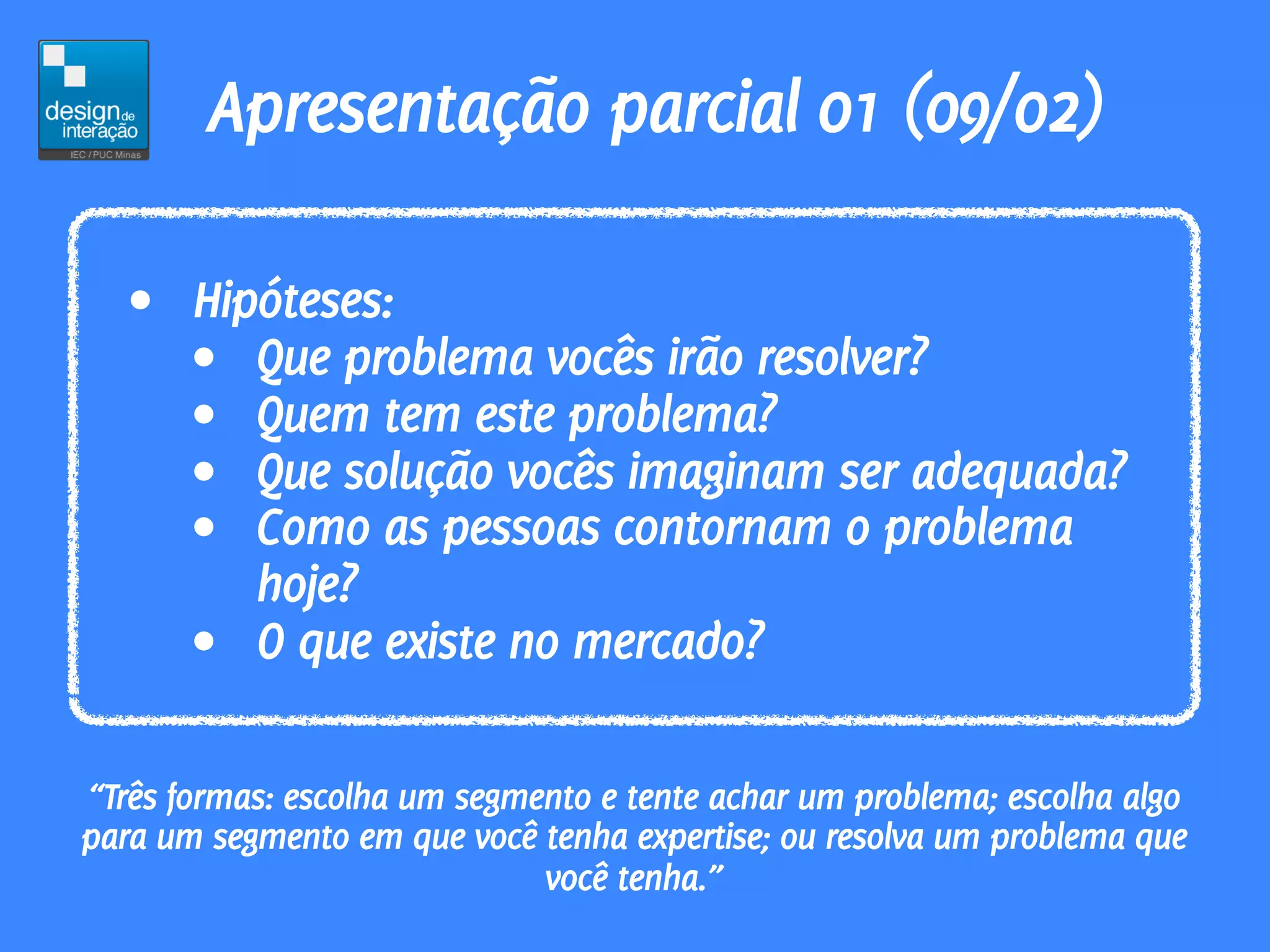 Apresentação parcial 01 (09/02)

   • Hipóteses:
     • Que problema vocês irão resolver?
     • Quem tem este problema?
     • Que solução vocês imaginam ser adequada?
     • Como as pessoas contornam o problema
        hoje?
     • O que existe no mercado?

“Três formas: escolha um segmento e tente achar um problema; escolha algo
para um segmento em que você tenha expertise; ou resolva um problema que
                              você tenha.”
 