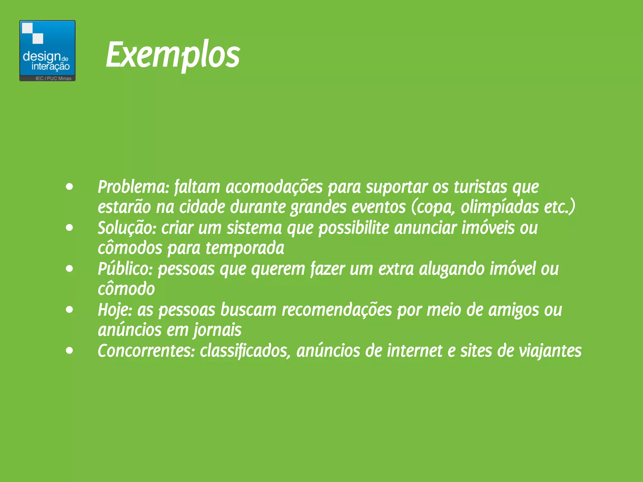 Exemplos


•   Problema: faltam acomodações para suportar os turistas que
    estarão na cidade durante grandes eventos (copa, olimpíadas etc.)
•   Solução: criar um sistema que possibilite anunciar imóveis ou
    cômodos para temporada
•   Público: pessoas que querem fazer um extra alugando imóvel ou
    cômodo
•   Hoje: as pessoas buscam recomendações por meio de amigos ou
    anúncios em jornais
•   Concorrentes: classificados, anúncios de internet e sites de viajantes
 