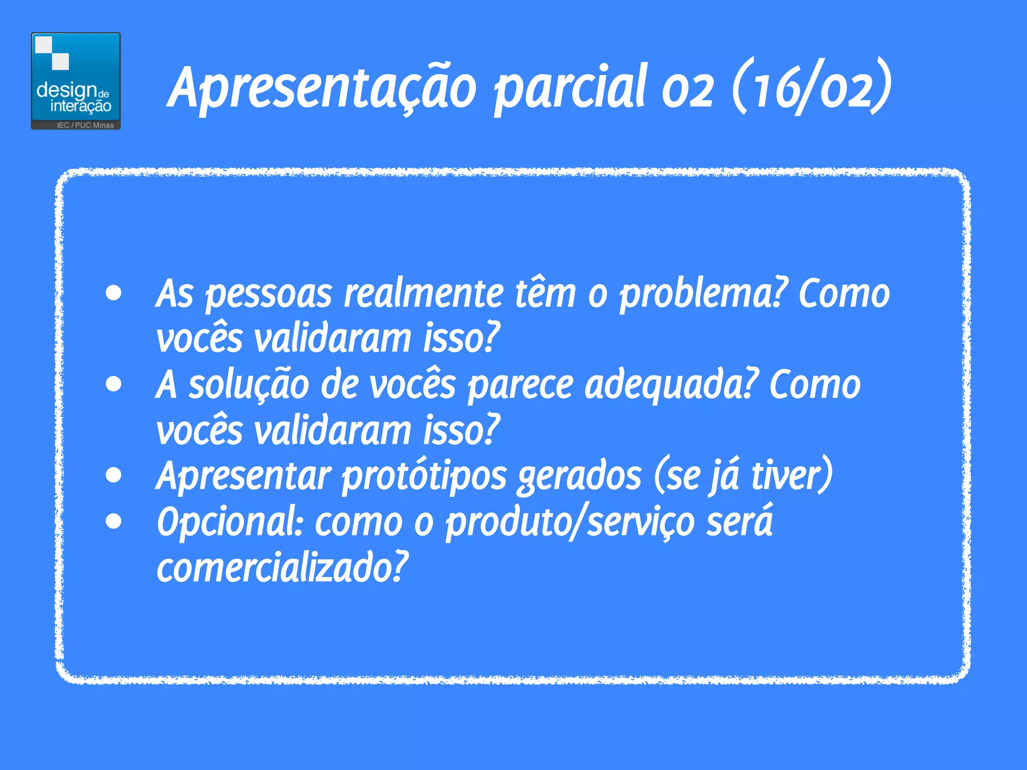 Apresentação parcial 02 (16/02)


• As pessoas realmente têm o problema? Como
  vocês validaram isso?
• A solução de vocês parece adequada? Como
  vocês validaram isso?
• Apresentar protótipos gerados (se já tiver)
• Opcional: como o produto/serviço será
  comercializado?
 