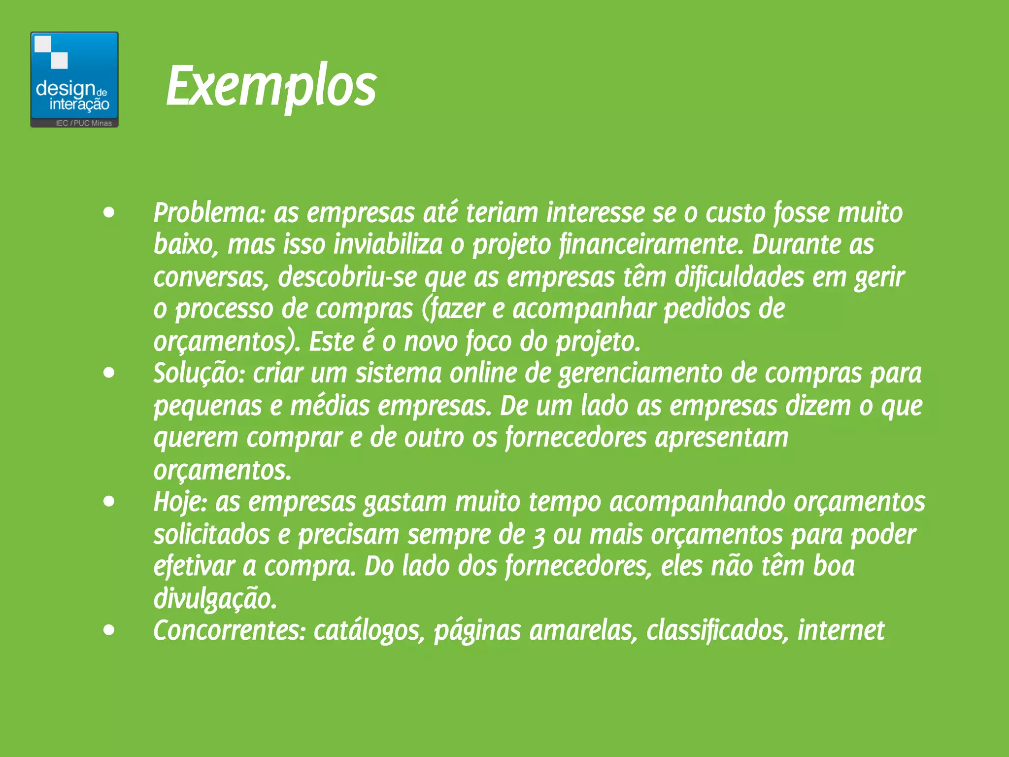 Exemplos
•   Problema: as empresas até teriam interesse se o custo fosse muito
    baixo, mas isso inviabiliza o projeto financeiramente. Durante as
    conversas, descobriu-se que as empresas têm dificuldades em gerir
    o processo de compras (fazer e acompanhar pedidos de
    orçamentos). Este é o novo foco do projeto.
•   Solução: criar um sistema online de gerenciamento de compras para
    pequenas e médias empresas. De um lado as empresas dizem o que
    querem comprar e de outro os fornecedores apresentam
    orçamentos.
•   Hoje: as empresas gastam muito tempo acompanhando orçamentos
    solicitados e precisam sempre de 3 ou mais orçamentos para poder
    efetivar a compra. Do lado dos fornecedores, eles não têm boa
    divulgação.
•   Concorrentes: catálogos, páginas amarelas, classificados, internet
 