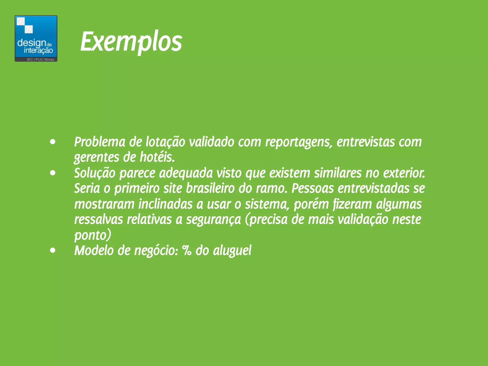 Exemplos


•   Problema de lotação validado com reportagens, entrevistas com
    gerentes de hotéis.
•   Solução parece adequada visto que existem similares no exterior.
    Seria o primeiro site brasileiro do ramo. Pessoas entrevistadas se
    mostraram inclinadas a usar o sistema, porém fizeram algumas
    ressalvas relativas a segurança (precisa de mais validação neste
    ponto)
•   Modelo de negócio: % do aluguel
 