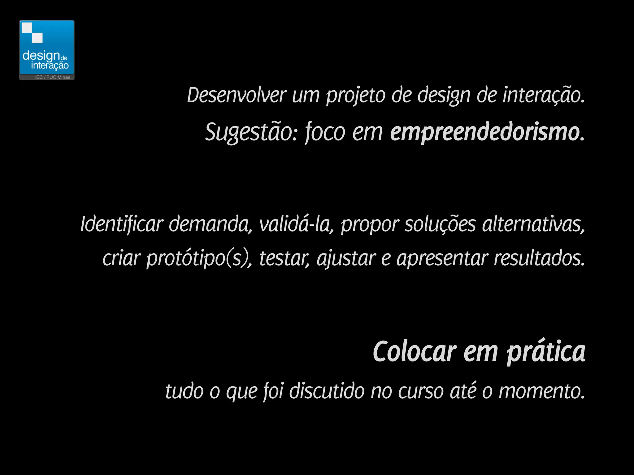 Desenvolver um projeto de design de interação.
               Sugestão: foco em empreendedorismo.


Identificar demanda, validá-la, propor soluções alternativas,
   criar protótipo(s), testar, ajustar e apresentar resultados.



                                    Colocar em prática
          tudo o que foi discutido no curso até o momento.
 