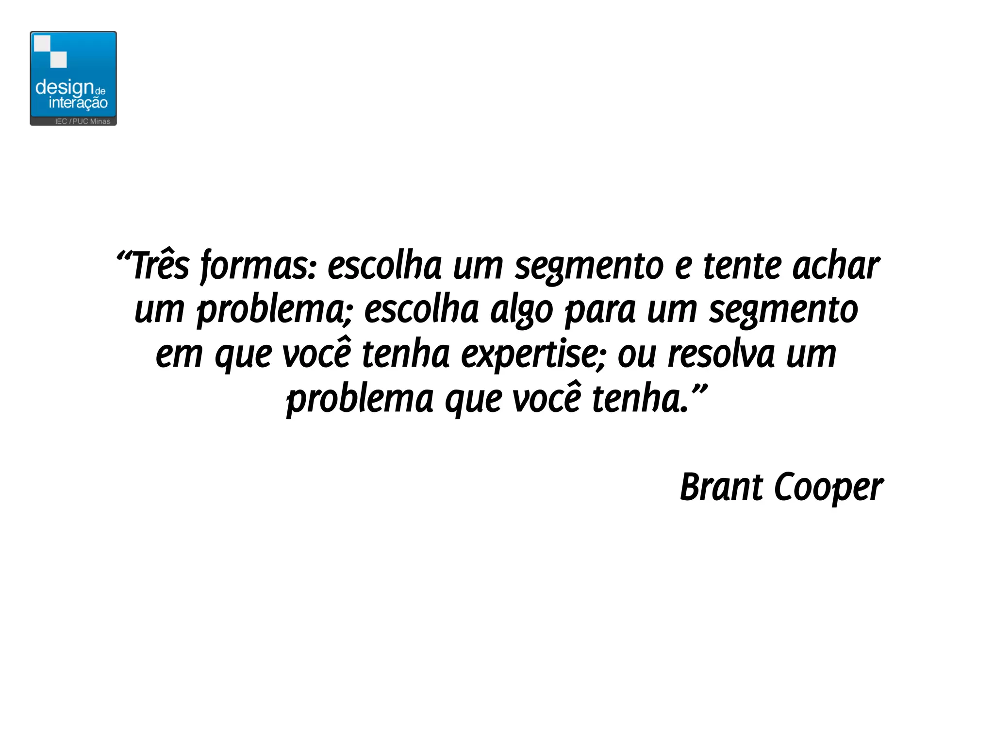 “Três formas: escolha um segmento e tente achar
 um problema; escolha algo para um segmento
   em que você tenha expertise; ou resolva um
           problema que você tenha.”

                                  Brant Cooper
 