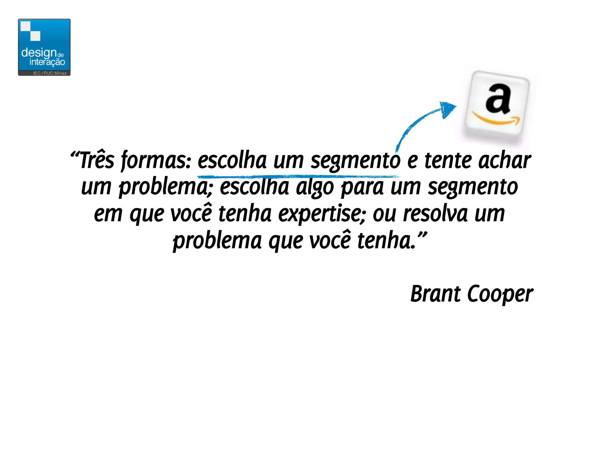 “Três formas: escolha um segmento e tente achar
 um problema; escolha algo para um segmento
   em que você tenha expertise; ou resolva um
           problema que você tenha.”

                                  Brant Cooper
 