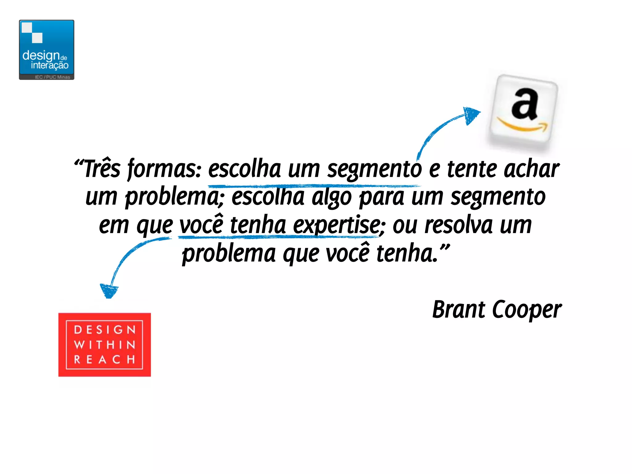 “Três formas: escolha um segmento e tente achar
 um problema; escolha algo para um segmento
   em que você tenha expertise; ou resolva um
           problema que você tenha.”

                                  Brant Cooper
 