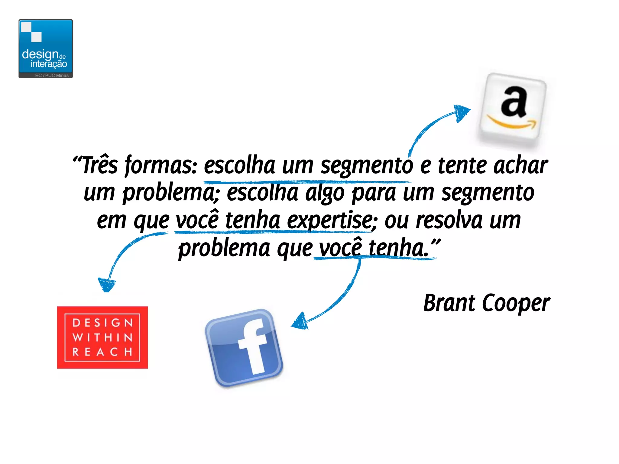 “Três formas: escolha um segmento e tente achar
 um problema; escolha algo para um segmento
   em que você tenha expertise; ou resolva um
           problema que você tenha.”

                                  Brant Cooper
 