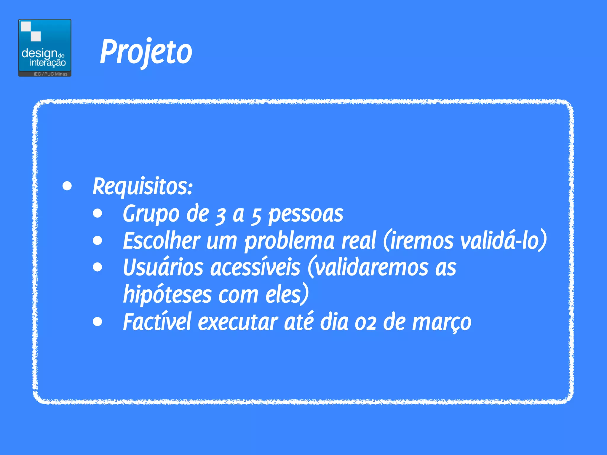 Projeto


• Requisitos:
  • Grupo de 3 a 5 pessoas
  • Escolher um problema real (iremos validá-lo)
  • Usuários acessíveis (validaremos as
     hipóteses com eles)
  • Factível executar até dia 02 de março
 
