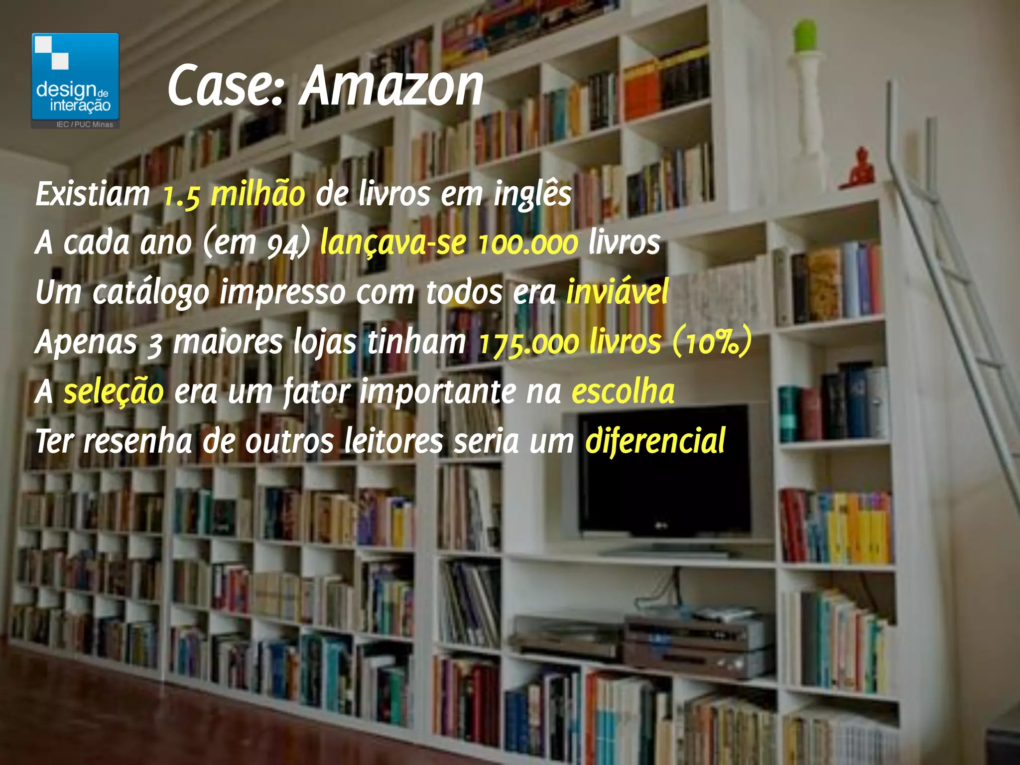 Case: Amazon
Existiam 1.5 milhão de livros em inglês
A cada ano (em 94) lançava-se 100.000 livros
Um catálogo impresso com todos era inviável
Apenas 3 maiores lojas tinham 175.000 livros (10%)
A seleção era um fator importante na escolha
Ter resenha de outros leitores seria um diferencial
 