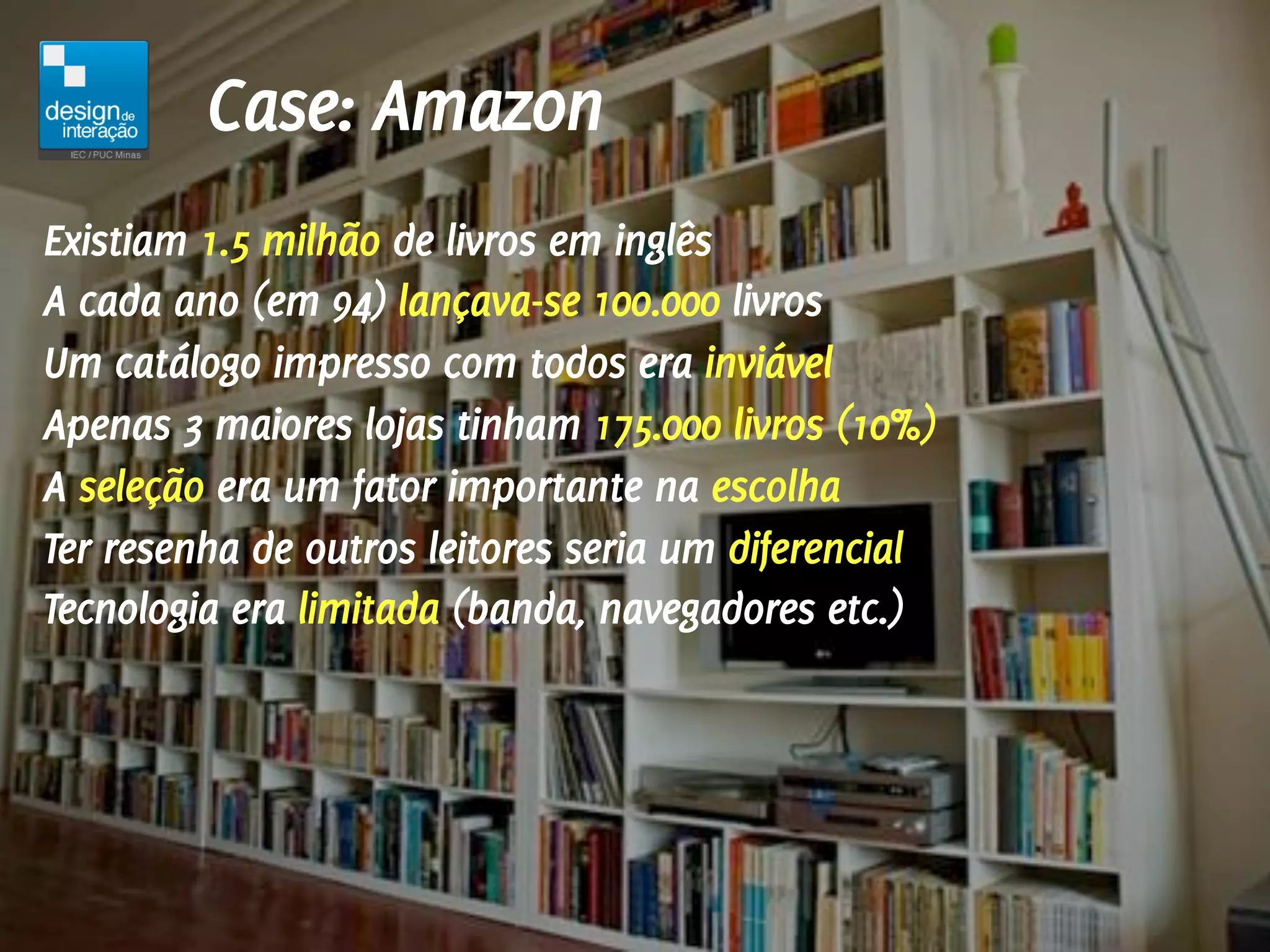 Case: Amazon
Existiam 1.5 milhão de livros em inglês
A cada ano (em 94) lançava-se 100.000 livros
Um catálogo impresso com todos era inviável
Apenas 3 maiores lojas tinham 175.000 livros (10%)
A seleção era um fator importante na escolha
Ter resenha de outros leitores seria um diferencial
Tecnologia era limitada (banda, navegadores etc.)
 