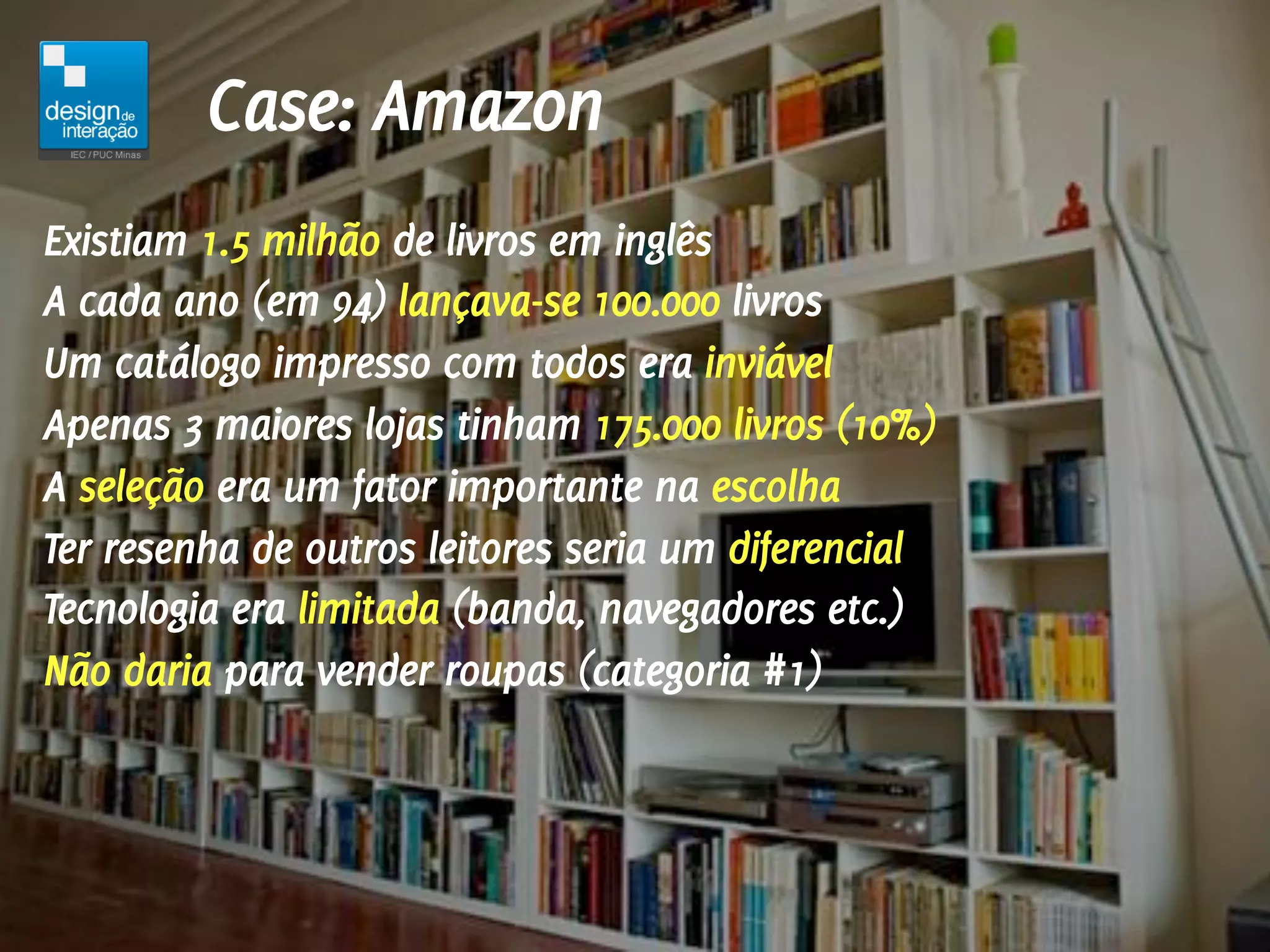 Case: Amazon
Existiam 1.5 milhão de livros em inglês
A cada ano (em 94) lançava-se 100.000 livros
Um catálogo impresso com todos era inviável
Apenas 3 maiores lojas tinham 175.000 livros (10%)
A seleção era um fator importante na escolha
Ter resenha de outros leitores seria um diferencial
Tecnologia era limitada (banda, navegadores etc.)
Não daria para vender roupas (categoria #1)
 