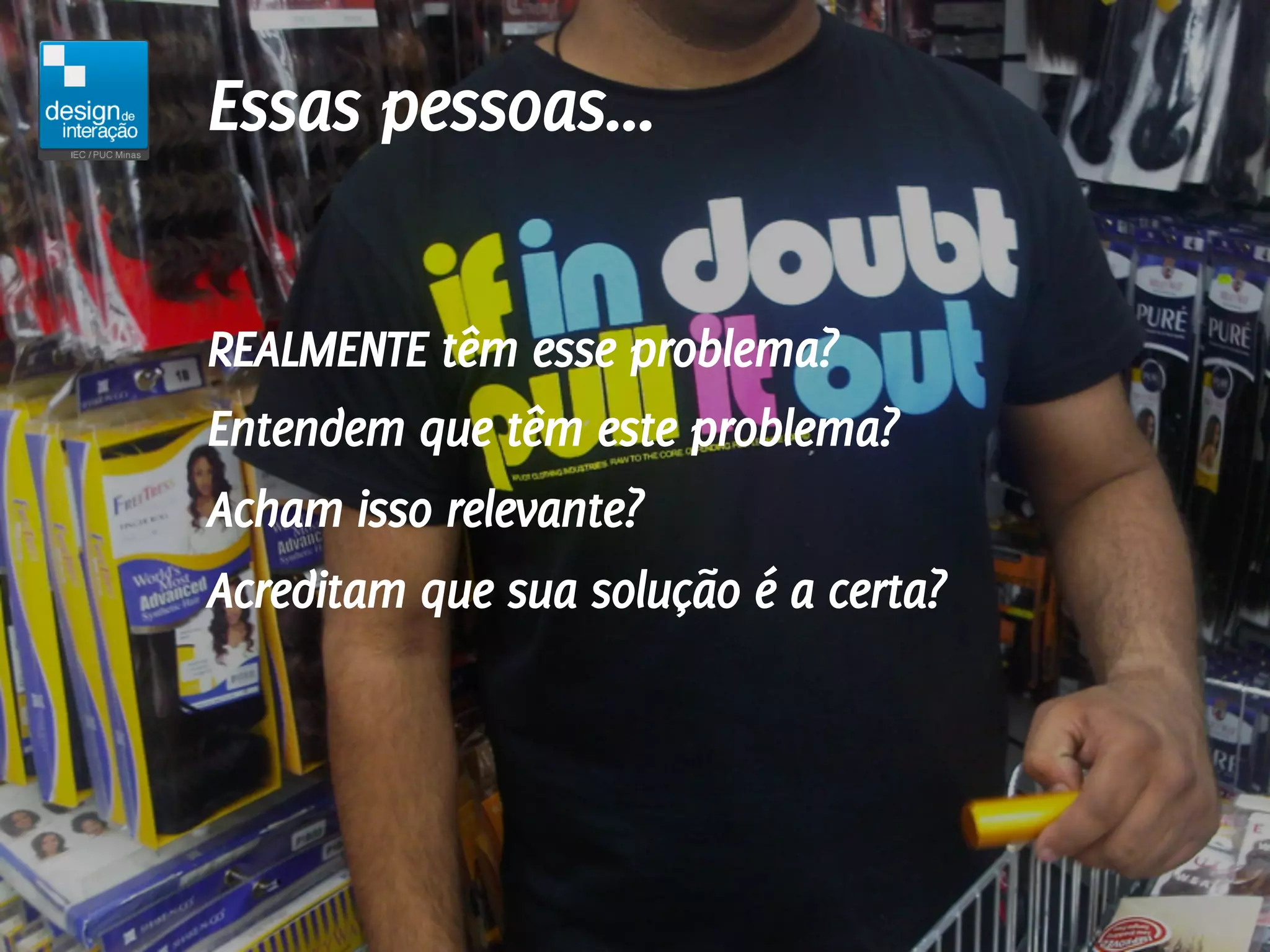 Essas pessoas...

REALMENTE têm esse problema?
Entendem que têm este problema?
Acham isso relevante?
Acreditam que sua solução é a certa?
 