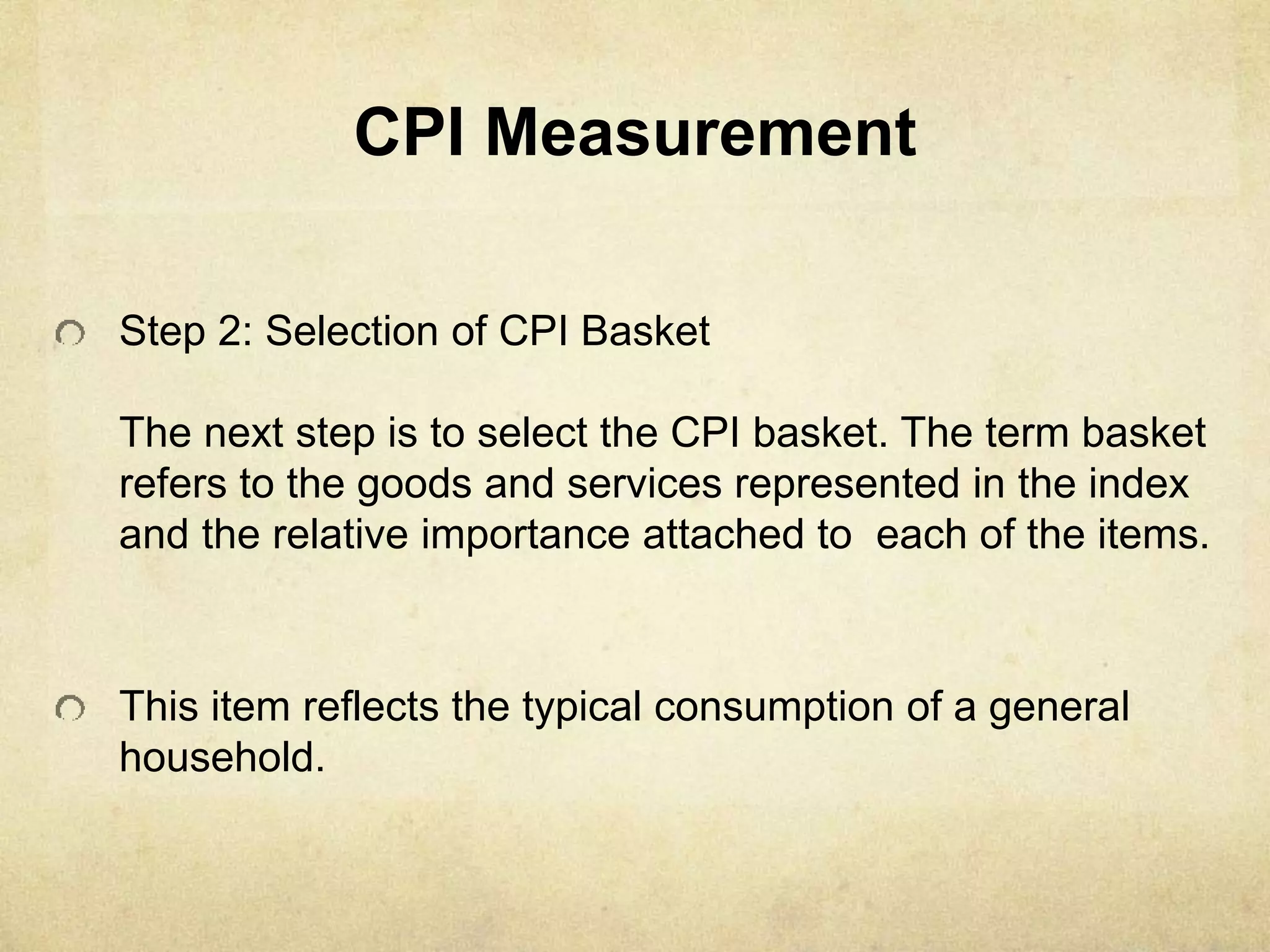 CPI Measurement
Step 2: Selection of CPI Basket
The next step is to select the CPI basket. The term basket
refers to the goods and services represented in the index
and the relative importance attached to each of the items.
This item reflects the typical consumption of a general
household.
 