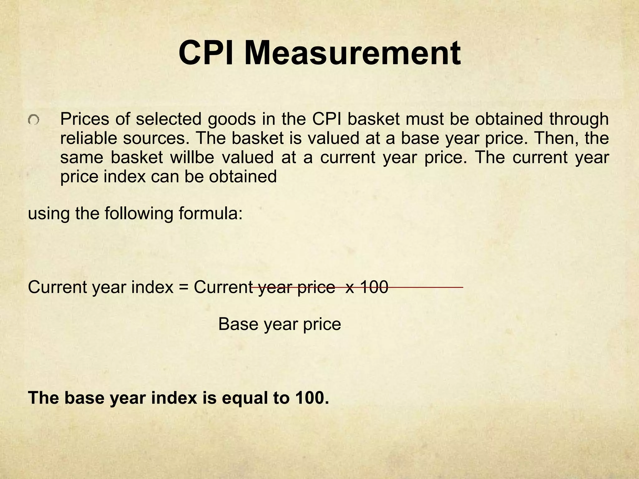 CPI Measurement
Prices of selected goods in the CPI basket must be obtained through
reliable sources. The basket is valued at a base year price. Then, the
same basket willbe valued at a current year price. The current year
price index can be obtained
using the following formula:
Current year index = Current year price x 100
Base year price
The base year index is equal to 100.
 
