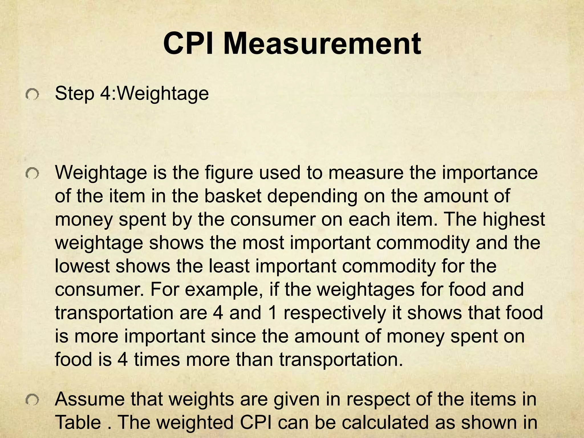 CPI Measurement
Step 4:Weightage
Weightage is the figure used to measure the importance
of the item in the basket depending on the amount of
money spent by the consumer on each item. The highest
weightage shows the most important commodity and the
lowest shows the least important commodity for the
consumer. For example, if the weightages for food and
transportation are 4 and 1 respectively it shows that food
is more important since the amount of money spent on
food is 4 times more than transportation.
Assume that weights are given in respect of the items in
Table . The weighted CPI can be calculated as shown in
 