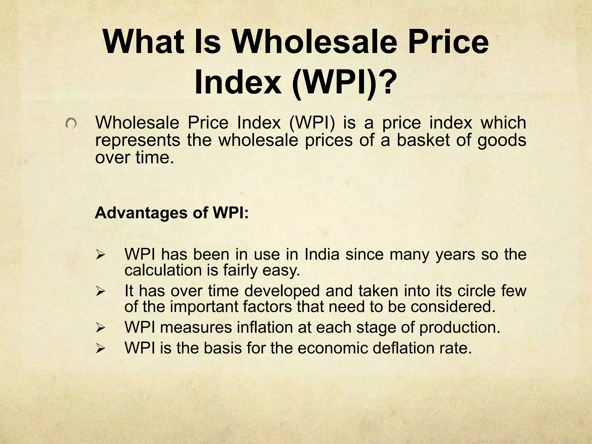 What Is Wholesale Price
Index (WPI)?
Wholesale Price Index (WPI) is a price index which
represents the wholesale prices of a basket of goods
over time.
Advantages of WPI:
 WPI has been in use in India since many years so the
calculation is fairly easy.
 It has over time developed and taken into its circle few
of the important factors that need to be considered.
 WPI measures inflation at each stage of production.
 WPI is the basis for the economic deflation rate.
 