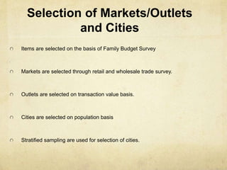 Selection of Markets/Outlets
and Cities
Items are selected on the basis of Family Budget Survey
Markets are selected through retail and wholesale trade survey.
Outlets are selected on transaction value basis.
Cities are selected on population basis
Stratified sampling are used for selection of cities.
 
