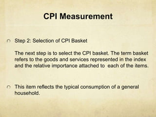 CPI Measurement
Step 2: Selection of CPI Basket
The next step is to select the CPI basket. The term basket
refers to the goods and services represented in the index
and the relative importance attached to each of the items.
This item reflects the typical consumption of a general
household.
 
