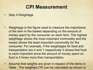 CPI Measurement
Step 4:Weightage
Weightage is the figure used to measure the importance
of the item in the basket depending on the amount of
money spent by the consumer on each item. The highest
weightage shows the most important commodity and the
lowest shows the least important commodity for the
consumer. For example, if the weightages for food and
transportation are 4 and 1 respectively it shows that food
is more important since the amount of money spent on
food is 4 times more than transportation.
Assume that weights are given in respect of the items in
Table . The weighted CPI can be calculated as shown in
 
