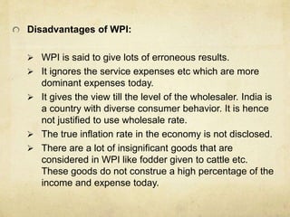Disadvantages of WPI:
 WPI is said to give lots of erroneous results.
 It ignores the service expenses etc which are more
dominant expenses today.
 It gives the view till the level of the wholesaler. India is
a country with diverse consumer behavior. It is hence
not justified to use wholesale rate.
 The true inflation rate in the economy is not disclosed.
 There are a lot of insignificant goods that are
considered in WPI like fodder given to cattle etc.
These goods do not construe a high percentage of the
income and expense today.
 