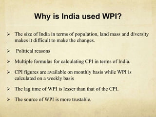 Why is India used WPI?
 The size of India in terms of population, land mass and diversity
makes it difficult to make the changes.
 Political reasons
 Multiple formulas for calculating CPI in terms of India.
 CPI figures are available on monthly basis while WPI is
calculated on a weekly basis
 The lag time of WPI is lesser than that of the CPI.
 The source of WPI is more trustable.
 