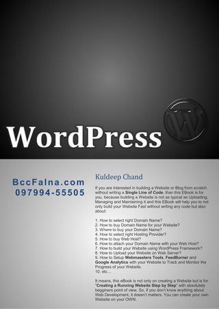 WordPress
Kuldeep Chand
If you are interested in building a Website or Blog from scratch
without writing a Single Line of Code, than this EBook is for
you, because building a Website is not as typical as Uploading,
Managing and Maintaining it and this EBook will help you to not
only build your Website Fast without writing any code but also
about:
1. How to select right Domain Name?
2. How to buy Domain Name for your Website?
3. Where to buy your Domain Name?
4. How to select right Hosting Provider?
5. How to buy Web Host?
6. How to attach your Domain Name with your Web Host?
7. How to build your Website using WordPress Framework?
8. How to Upload your Website on Web Server?
9. How to Setup Webmaseters Tools, FeedBurner and
Google Analytics with your Website to Track and Monitor the
Progress of your Website.
10. etc…
It means, this eBook is not only on creating a Website but is for
“Creating a Running Website Step by Step” with absolutely
begginers point of view. So, if you don’t know anything about
Web Development, it doesn’t matters. You can create your own
Website on your OWN.
BccFalna.com
097994-55505
 