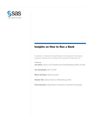 Insights on How to Run a Bank


A selection of articles by thought leaders that appeared in previously
published material from Financial Times Business Enterprises Ltd.
Featuring:

Jim Davis, Senior Vice President and Chief Marketing Officer at SAS

Jim Goodnight, CEO of SAS

Myron Scholes, Nobel Laureate

Alastair Sim, Senior Director of Marketing at SAS

Chris Swecker, Independent Consultant at Swecker Enterprises
 
