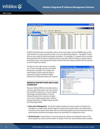 Infoblox Integrated IP Address Management Solution




    If DHCP threshold limits are exceeded, alerts can be sent using e-mail and SNMP traps so that
    administrators can take preventive action, such as re-allocating networks. “Low Water” thresh-
    olds are also useful for detecting network anomalies: For example, if a network that is normally
    fully populated with IP phones suddenly passed a low-water DHCP threshold, it would indicate
    that phones were not renewing their leases and that there was likely a problem with the phones
    or the IP telephony network.

    The figure on the right shows an example
    of an e-mail message sent when the DHCP
    threshold is exceeded. This enables the
    administrator to take proactive steps to
    expand the range to handle the higher
    demand for IP addresses within this network.


    Enhanced IPAM with NIOS and ID Grid
    Technology
    Because Infoblox IPAM functionality shares a
    common operating system and core services
    with all NIOS components, it has the added
    advantages of working within an ID grid.
    Infoblox ID grids link a collection of appli-
    ances into a unified system with a range of
    important benefits. For IPAM, ID grids provide
    the following benefits:

    • Data-centric Management: The ID grid module enables the devices within an ID grid to be
      managed as a single entity, without regard for where data actually reside. This virtualization
      of services to the system-level rather than the individual appliance-level dramatically reduces
      administrative overhead and greatly reduces the possibility of configuration errors.

    • ID Grid Console: Shown below, the console allows for editing and viewing the status of the
      all the appliances and all services within an ID grid. From here, administrators have complete




          © 2006 Infoblox Inc. All Rights Reserved. All trademarks property of their respective owners. wp_ipam_19Jun06
 