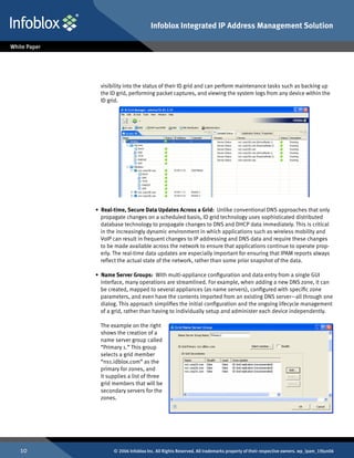 Infoblox Integrated IP Address Management Solution




       visibility into the status of their ID grid and can perform maintenance tasks such as backing up
       the ID grid, performing packet captures, and viewing the system logs from any device within the
       ID grid.




     • Real-time, Secure Data Updates Across a Grid: Unlike conventional DNS approaches that only
       propagate changes on a scheduled basis, ID grid technology uses sophisticated distributed
       database technology to propagate changes to DNS and DHCP data immediately. This is critical
       in the increasingly dynamic environment in which applications such as wireless mobility and
       VoIP can result in frequent changes to IP addressing and DNS data and require these changes
       to be made available across the network to ensure that applications continue to operate prop-
       erly. The real-time data updates are especially important for ensuring that IPAM reports always
       reflect the actual state of the network, rather than some prior snapshot of the data.

     • Name Server Groups: With multi-appliance configuration and data entry from a single GUI
       interface, many operations are streamlined. For example, when adding a new DNS zone, it can
       be created, mapped to several appliances (as name servers), configured with specific zone
       parameters, and even have the contents imported from an existing DNS server—all through one
       dialog. This approach simplifies the initial configuration and the ongoing lifecycle management
       of a grid, rather than having to individually setup and administer each device independently.

       The example on the right
       shows the creation of a
       name server group called
       “Primary 1.” This group
       selects a grid member
       “ns1.idblox.com” as the
       primary for zones, and
       it supplies a list of three
       grid members that will be
       secondary servers for the
       zones.




10          © 2006 Infoblox Inc. All Rights Reserved. All trademarks property of their respective owners. wp_ipam_19Jun06
 