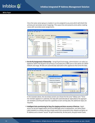 Infoblox Integrated IP Address Management Solution




       Once the name server group is created, it can be assigned to any zone which will inherit the
       primary and secondary server mappings. This saves time and prevents errors when creating
       zones with secondary sever assignments.




     • On-the-fly Assignment of Ownership: Using ID grid technology, administrators can select an
       appliance within the ID grid to be primary or secondary for a DNS zone or the owner of a DHCP
       network and range. All data are automatically replicated to the appliances that serve the data.




       In the example above, the secondary servers are chosen for the zone “idblox.com.” Once
       the member appliance is selected, the data will automatically be replicated to the appropri-
       ate members and they will have the capability to start serving data. No additional steps are
       required.

     • Intelligent Auto-provisioning for Easy Pre-staging and Auto-recovery of Devices: Appli-
       ances can be pre-staged within the ID Grid Manager prior to deployment, and when physi-
       cally installed at a remote site they simply need to be connected to the network and given an
       IP address and a shared “secret” for grid membership. At that point, the grid master loads




11          © 2006 Infoblox Inc. All Rights Reserved. All trademarks property of their respective owners. wp_ipam_19Jun06
 