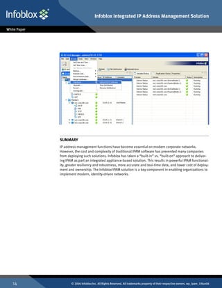 Infoblox Integrated IP Address Management Solution




     SUMMARY
     IP address management functions have become essential on modern corporate networks.
     However, the cost and complexity of traditional IPAM software has prevented many companies
     from deploying such solutions. Infoblox has taken a “built-in” vs. “built-on” approach to deliver-
     ing IPAM as part an integrated appliance-based solution. This results in powerful IPAM functional-
     ity, greater resiliency and robustness, more accurate and real-time data, and lower cost of deploy-
     ment and ownership. The Infoblox IPAM solution is a key component in enabling organizations to
     implement modern, identity-driven networks.




14          © 2006 Infoblox Inc. All Rights Reserved. All trademarks property of their respective owners. wp_ipam_19Jun06
 