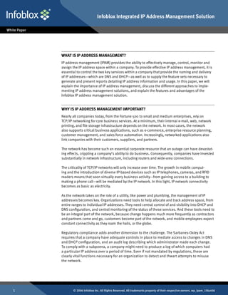 Infoblox Integrated IP Address Management Solution




    What IS IP Address Management?
    IP address management (IPAM) provides the ability to effectively manage, control, monitor and
    assign the IP address space within a company. To provide effective IP address management, it is
    essential to control the two key services within a company that provide the naming and delivery
    of IP addresses—which are DNS and DHCP—as well as to supply the feature sets necessary to
    generate and present reports detailing IP address information and usage. In this paper, we will
    explain the importance of IP address management, discuss the different approaches to imple-
    menting IP address management solutions, and explain the features and advantages of the
    Infoblox IP address management solution.


    Why Is IP Address Management Important?
    Nearly all companies today, from the Fortune 500 to small and medium enterprises, rely on
    TCP/IP networking for core business services. At a minimum, their internal e-mail, web, network
    printing, and file storage infrastructure depends on the network. In most cases, the network
    also supports critical business applications, such as e-commerce, enterprise resource planning,
    customer management, and sales force automation. Increasingly, networked applications also
    link companies with their customers, suppliers, and partners.

    The network has become such an essential corporate resource that an outage can have devastat-
    ing effects, crippling a company’s ability to do business. Consequently, companies have invested
    substantially in network infrastructure, including routers and wide-area connections.

    The criticality of TCP/IP networks will only increase over time. The growth in mobile comput-
    ing and the introduction of diverse IP-based devices such as IP telephones, cameras, and RFID
    readers means that soon virtually every business activity—from gaining access to a building to
    making a phone call—will be mediated by the IP network. In this light, IP network connectivity
    becomes as basic as electricity.

    As the network takes on the role of a utility, like power and plumbing, the management of IP
    addresses becomes key. Organizations need tools to help allocate and track address space, from
    entire ranges to individual IP addresses. They need central control of and visibility into DHCP and
    DNS configuration, and central monitoring of the status of these services. And these tools need to
    be an integral part of the network, because change happens much more frequently as contractors
    and partners come and go, customers become part of the network, and mobile employees expect
    constant connectivity as they roam the halls, or the globe.

    Regulatory compliance adds another dimension to the challenge. The Sarbanes-Oxley Act
    requires that a company have adequate controls in place to mediate access to changes in DNS
    and DHCP configuration, and an audit log describing which administrator made each change.
    To comply with a subpoena, a company might need to produce a log of which computers had
    a particular IP address over a period of time. Even if not mandated by regulations, these are
    clearly vital functions necessary for an organization to detect and thwart attempts to misuse
    the network.




          © 2006 Infoblox Inc. All Rights Reserved. All trademarks property of their respective owners. wp_ipam_19Jun06
 