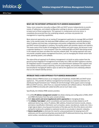 Infoblox Integrated IP Address Management Solution




    What Are The Different Approaches To IP Address Management?
    Today, most companies manually configure DNS and DHCP servers independently to provide
    names, IP addresses, and related configuration settings to devices, and use spreadsheets
    to keep track of these assignments. This approach is cumbersome and error prone, is
    completely disconnected from the underlying network, and does not provide rich
    management or reporting capabilities.

    More advanced approaches use an overlay IP management application to manage DNS and DHCP
    data. In the overlay model, the dedicated IPAM software uses a separate, external database to
    store IP address and host data, and generates and pushes configuration and data files to DNS
    and DHCP servers throughout a company. The overlay system also provides reports and statistics.
    This eases some of the burden of managing the IP address and name space, but because it uses
    a separate database it is “once-removed” from the underlying DNS and DHCP data being served
    in the network and does not reflect the real-time network state. The overlay approach also may
    not provide complete system management functions, such as managing the remote server hard-
    ware, operating system, and software.

    The state-of-the-art approach to IP address management is to build an entire system from the
    ground up that integrates IP management functionality into a DNS and DHCP appliance solution.
    An integrated solution incorporates a scalable, zero-administration database that supports real-
    time network activity as well as reporting, ensures data integrity, and provides comprehensive
    functionality for managing IP address space as well as the appliances and underlying software
    that run the network identity services.


    Infoblox Takes a New Approach to IP Address Management
    Infoblox delivers IPAM functions as an integral part of hardened, reliable DNS and DHCP server
    appliances. This provides IP address management functionality as a seamless extension of a
    distributed ID grid framework (see “Infoblox ID Grid Technology” white paper) used to manage
    DNS and DHCP services, rather than as a separate hardware and software add-on. The benefit is
    powerful IPAM functionality with added benefits and at much lower costs.

    Specifically, the Infoblox IPAM solution provides:

    • A unified IP address management console that allows viewing and configuration of DNS, DHCP
      and IPAM information from the same console window;
    • Both data-centric and server (appliance)-centric approaches to managing all data;
    • The Infoblox ‘host object’, which consolidates and synchronizes all data related to an IP-
      addressed device (e.g. name, IP address, MAC address, forward and reverse records, aliases,
      and device classification information such as location, owner, manufacture, model, etc.) into a
      single logical object, ensuring synchronization of the data over the life of the device and elimi-
      nating the tendency for outdated or orphaned records to accumulate in dynamic networks;
    • Device classification to eliminate the need for using spreadsheets for keeping track of IP
      addresses and the asset-tracking data associated with IP-addressed devices (e.g. device type,
      serial number, manufacturer, physical location, etc.);




          © 2006 Infoblox Inc. All Rights Reserved. All trademarks property of their respective owners. wp_ipam_19Jun06
 
