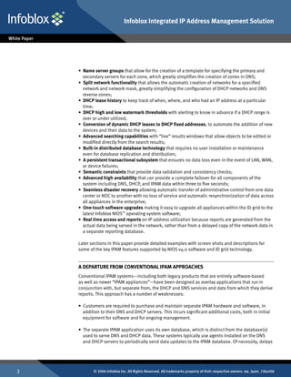 Infoblox Integrated IP Address Management Solution




    • Name server groups that allow for the creation of a template for specifying the primary and
      secondary servers for each zone, which greatly simplifies the creation of zones in DNS;
    • Split network functionality that allows the automatic creation of networks for a specified
      network and network mask, greatly simplifying the configuration of DHCP networks and DNS
      reverse zones;
    • DHCP lease history to keep track of when, where, and who had an IP address at a particular
      time;
    • DHCP high and low watermark thresholds with alerting to know in advance if a DHCP range is
      over or under utilized;
    • Conversion of dynamic DHCP leases to DHCP fixed addresses, to automate the addition of new
      devices and their data to the system;
    • Advanced searching capabilities with “live” results windows that allow objects to be edited or
      modified directly from the search results;
    • Built-in distributed database technology that requires no user installation or maintenance
      even for database replication and distribution;
    • A persistent transactional subsystem that ensures no data loss even in the event of LAN, WAN,
      or device failures;
    • Semantic constraints that provide data validation and consistency checks;
    • Advanced high availability that can provide a complete failover for all components of the
      system including DNS, DHCP, and IPAM data within three to five seconds;
    • Seamless disaster recovery allowing automatic transfer of administrative control from one data
      center or NOC to another with no loss of service and automatic resynchronization of data across
      all appliances in the enterprise;
    • One-touch software upgrades making it easy to upgrade all appliances within the ID grid to the
      latest Infoblox NIOS™ operating system software;
    • Real time access and reports on IP address utilization because reports are generated from the
      actual data being served in the network, rather than from a delayed copy of the network data in
      a separate reporting database.

    Later sections in this paper provide detailed examples with screen shots and descriptions for
    some of the key IPAM features supported by NIOS v4.0 software and ID grid technology.


    A Departure from Conventional IPAM Approaches
    Conventional IPAM systems—including both legacy products that are entirely software-based
    as well as newer “IPAM appliances”—have been designed as overlay applications that run in
    conjunction with, but separate from, the DHCP and DNS services and data from which they derive
    reports. This approach has a number of weaknesses:

    • Customers are required to purchase and maintain separate IPAM hardware and software, in
      addition to their DNS and DHCP servers. This incurs significant additional costs, both in initial
      equipment for software and for ongoing management.

    • The separate IPAM application uses its own database, which is distinct from the database(s)
      used to serve DNS and DHCP data. These systems typically use agents installed on the DNS
      and DHCP servers to periodically send data updates to the IPAM database. Of necessity, delays




          © 2006 Infoblox Inc. All Rights Reserved. All trademarks property of their respective owners. wp_ipam_19Jun06
 