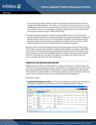 Infoblox Integrated IP Address Management Solution




      occur between when DNS and DHCP updates on the network and when the agents send the
      changes to the IPAM application. This results in a loss of data synchronization and, as a result,
      the IPAM system presents data and reports that can easily be out of synch with the actual state
      of the network. This issue is increasingly a challenge as networks become more dynamic with
      more frequent, dynamic changes in DNS and DHCP data.

    • The general-purpose databases used by conventional IPAM systems are not optimized for
      real-time networking applications and do not lend themselves well to integration of additional
      identity protocols over time, such as TFTP, NTP, RADIUS, and LDAP. This will ultimately render
      them quite limited as administrators are challenged to be able to link users, devices, and IP
      addresses together for planning, troubleshooting, and compliance purposes.

    By using a built-in, distributed database with real-time data updates across an ID grid consist-
    ing of multiple, interconnected appliances, Infoblox is able to deliver an appliance-based IPAM
    solution that is fully integrated with the underlying DHCP and DNS services. This reduces costs
    by eliminating the need for separate IPAM hardware and software, ensures that reports always
    reflect the immediate, real-time state of the network, and supports the ability to add more
    services and data over time to the same infrastructure.


    Examples Of Key Infoblox IPAM Features
    IPAM functionality is built-in to Infoblox NIOS v4.0 software and includes a comprehensive suite
    of functions that support address allocation, management, and reporting. When used with the ID
    grid module enabled by the DNSone® with Keystone™ package, the IPAM functionality is greatly
    enhanced with the added benefits of centralized management, real-time distribution of data and
    services, with assured data integrity across a collection of distributed appliances.

    Key features include:

    • Integrated IP Management Console: The IP address management console shows the power of
      running real-time DNS, DHCP, and IPAM services on the integrated bloxSDB™ database.




          © 2006 Infoblox Inc. All Rights Reserved. All trademarks property of their respective owners. wp_ipam_19Jun06
 