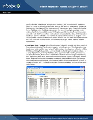 Infoblox Integrated IP Address Management Solution




      Within the single screen above, administrators can search and sort though their IP networks
      based on a range of parameters—such as IP address, MAC address, usage status, device type,
      location, etc.—thereby simplifying many common IP management tasks. For example, modify-
      ing an IP address in the IP address management view gives the ability to associate, create,
      and modify Infoblox hosts, DNS records, DHCP options, and device classification information
      associated with the IP address from one location. A simple sort on the status field helps admin-
      istrators in real-time to find the next available IP address within a network to assign to a new
      device. And because the IPAM functions and the real-time DNS and DHCP services operate from
      the same database, all information is guaranteed to stay in sync even in the most dynamic
      environments.

    • DHCP Lease History Tracking: Administrators require the ability to collect and report historical
      information showing the IP assignments assigned by DHCP over time. This allows administra-
      tors to know which machine had a certain IP address at any time. As shown below, the Infoblox
      DHCP Lease History feature enables administrators to track and report on addresses based on
      a range of parameters, including IP address status (dynamic, fixed, available, and reserved/
      disabled), hostnames, MAC Address, and DHCP Lease information including lease date/time,
      time left on lease, time of last renewal and forced release of IP address. Tracking this informa-
      tion is imperative for security auditing and for meeting compliance regulations. The Infoblox
      solution stores up to one-hundred thousand lease events locally before requiring archiving to
      an external server, which can be performed by a simple manual export process, or by an auto-
      mated script.




          © 2006 Infoblox Inc. All Rights Reserved. All trademarks property of their respective owners. wp_ipam_19Jun06
 