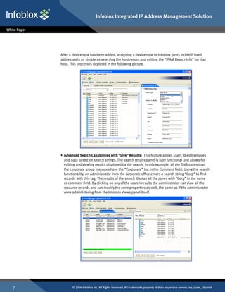 Infoblox Integrated IP Address Management Solution




    After a device type has been added, assigning a device type to Infoblox hosts or DHCP fixed
    addresses is as simple as selecting the host record and editing the “IPAM Device Info” for that
    host. This process is depicted in the following picture.




    •	 Advanced Search Capabilities with “Live” Results: This feature allows users to edit services
       and data based on search strings. The search results panel is fully functional and allows for
       editing and viewing results displayed by the search. In this example, all the DNS zones that
       the corporate group manages have the “Corporate” tag in the Comment field. Using the search
       functionality, an administrator from the corporate office enters a search string “Corp” to find
       records with this tag. The results of the search display all the zones with “Corp” in the name
       or comment field. By clicking on any of the search results the administrator can view all the
       resource records and can modify the zone properties as well, the same as if the administrator
       were administering from the Infoblox Views panel itself.




          © 2006 Infoblox Inc. All Rights Reserved. All trademarks property of their respective owners. wp_ipam_19Jun06
 