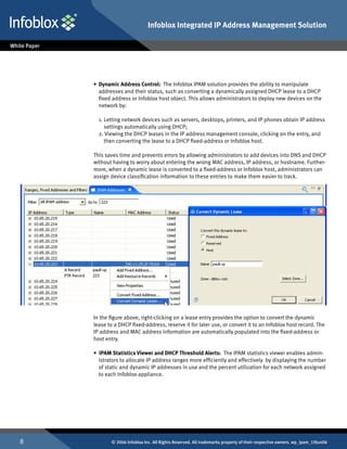 Infoblox Integrated IP Address Management Solution




    •	 Dynamic Address Control: The Infoblox IPAM solution provides the ability to manipulate
       addresses and their status, such as converting a dynamically assigned DHCP lease to a DHCP
       fixed address or Infoblox host object. This allows administrators to deploy new devices on the
       network by:
    	
       1. Letting network devices such as servers, desktops, printers, and IP phones obtain IP address
          settings automatically using DHCP;
       2. Viewing the DHCP leases in the IP address management console, clicking on the entry, and
          then converting the lease to a DHCP fixed-address or Infoblox host.

    This saves time and prevents errors by allowing administrators to add devices into DNS and DHCP
    without having to worry about entering the wrong MAC address, IP address, or hostname. Further-
    more, when a dynamic lease is converted to a fixed-address or Infoblox host, administrators can
    assign device classification information to these entries to make them easier to track.




    In the figure above, right-clicking on a lease entry provides the option to convert the dynamic
    lease to a DHCP fixed-address, reserve it for later use, or convert it to an Infoblox host record. The
    IP address and MAC address information are automatically populated into the fixed-address or
    host entry.

    • IPAM Statistics Viewer and DHCP Threshold Alerts: The IPAM statistics viewer enables admin-
      istrators to allocate IP address ranges more efficiently and effectively by displaying the number
      of static and dynamic IP addresses in use and the percent utilization for each network assigned
      to each Infoblox appliance.




          © 2006 Infoblox Inc. All Rights Reserved. All trademarks property of their respective owners. wp_ipam_19Jun06
 