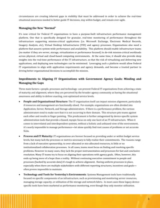 3
circumstances are creating inherent gaps in visibility that must be addressed in order to achieve the real-time
situational awareness needed to better guide IT decisions, stay within budget, and remain ever-agile.
Managing the New “Normal”
It’s now critical for Federal IT organizations to have a purpose-built infrastructure performance management
platform. One that is specifically designed for granular, real-time monitoring of performance throughout the
infrastructure supporting mission-critical applications (i.e. Microsoft Exchange, Electronic Medical Records,
Imagery Analysis, etc), Virtual Desktop Infrastructures (VDI) and agency processes. Organizations also need a
platform that assures system-wide performance and availability. This platform should enable infrastructure teams
(no matter if they are server, storage, virtualization or performance focused) to de-risk mission-critical workloads
across physical, virtual and cloud-based computing environments. At the same time, it should also provide deep
insights into the real-time performance of the IT infrastructure, so that the risk of virtualizing and delivering new
applications, and deploying new technologies can be minimized. Leveraging such a platform would allow Federal
IT organizations to align with application requirements and agency demands, and become a trusted partner in
driving better organizational decisions to accomplish the mission.
Impediments to Aligning IT Organizations with Government Agency Goals: Minding and
Managing the Gaps
Three main factors—people, processes and technology- can prevent Federal IT organizations from achieving a state
of maturity and alignment, where they are perceived by the broader agency community as having the situational
awareness and ability to deliver exacting, cost-optimized service levels.
 People and Organizational Structure: The IT organization itself can impact mission alignment, particularly
if resources and management are functionally siloed. For example, organizations are often divided into
Application, Server, Network, and Storage administrators. If there is a performance problem, the various
administrators tend to make sure that it is not occurring in their domain. This structure pits teams against
each other and results in finger pointing. This predicament is further antagonized by device-specific system
administration tools that provide a biased, myopic focus on only one facet of an IT infrastructure. When it
comes to interrelated and interdependent systems, without a holistic and unbiased view of the environment,
it’s nearly impossible to manage performance—let alone quickly find root causes of problems or set accurate
SLAs.
 Process and IT Maturity: IT organizations are forever focused on providing under or within budget service
levels, but many lack the processes or metrics necessary to fully realize their commitments. The reasons range
from a lack of executive sponsorship, to over-allocated or mis-allocated resources, to little or no
institutionalized collaboration processes. In all cases, teams must focus on finding and resolving specific
problems. However in many cases, they lack the proper instrumentation and processes for fast and conclusive
resolution. Many IT teams try to focus on aligning their operations with agency goals. Often, however, this
ends up being more of a hope than a reality. Without continuing executive commitment to people and
processes (backed by accurate data) it’s tough to achieve alignment. Having uniform processes in place,
especially when there are multiple stakeholders with different reporting structures, incentives and goals—
often proves impossible to maintain.
 Technology and Tools for Yesterday’s Environments: Systems Management tools have traditionally
focused on specific components of an infrastructure, such as provisioning and monitoring server resources,
managing storage capacity, or utilization of the storage and network fabric. In most cases these legacy device-
specific tools have been marketed as performance monitoring, even though they only monitor utilization.
 