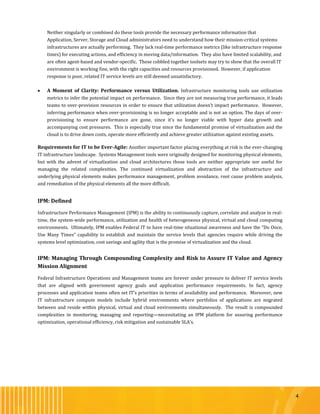 4
Neither singularly or combined do these tools provide the necessary performance information that
Application, Server, Storage and Cloud administrators need to understand how their mission-critical systems
infrastructures are actually performing. They lack real-time performance metrics (like infrastructure response
times) for executing actions, and efficiency in moving data/information. They also have limited scalability, and
are often agent-based and vendor-specific. These cobbled together toolsets may try to show that the overall IT
environment is working fine, with the right capacities and resources provisioned. However, if application
response is poor, related IT service levels are still deemed unsatisfactory.
 A Moment of Clarity: Performance versus Utilization. Infrastructure monitoring tools use utilization
metrics to infer the potential impact on performance. Since they are not measuring true performance, it leads
teams to over-provision resources in order to ensure that utilization doesn’t impact performance. However,
inferring performance when over-provisioning is no longer acceptable and is not an option. The days of over-
provisioning to ensure performance are gone, since it’s no longer viable with hyper data growth and
accompanying cost pressures. This is especially true since the fundamental promise of virtualization and the
cloud is to drive down costs, operate more efficiently and achieve greater utilization against existing assets.
Requirements for IT to be Ever-Agile: Another important factor placing everything at risk is the ever-changing
IT infrastructure landscape. Systems Management tools were originally designed for monitoring physical elements,
but with the advent of virtualization and cloud architectures those tools are neither appropriate nor useful for
managing the related complexities. The continued virtualization and abstraction of the infrastructure and
underlying physical elements makes performance management, problem avoidance, root cause problem analysis,
and remediation of the physical elements all the more difficult.
IPM: Defined
Infrastructure Performance Management (IPM) is the ability to continuously capture, correlate and analyze in real-
time, the system-wide performance, utilization and health of heterogeneous physical, virtual and cloud computing
environments. Ultimately, IPM enables Federal IT to have real-time situational awareness and have the “Do Once,
Use Many Times” capability to establish and maintain the service levels that agencies require while driving the
systems level optimization, cost savings and agility that is the promise of virtualization and the cloud.
IPM: Managing Through Compounding Complexity and Risk to Assure IT Value and Agency
Mission Alignment
Federal Infrastructure Operations and Management teams are forever under pressure to deliver IT service levels
that are aligned with government agency goals and application performance requirements. In fact, agency
processes and application teams often set IT’s priorities in terms of availability and performance. Moreover, new
IT infrastructure compute models include hybrid environments where portfolios of applications are migrated
between and reside within physical, virtual and cloud environments simultaneously. The result is compounded
complexities in monitoring, managing and reporting—necessitating an IPM platform for assuring performance
optimization, operational efficiency, risk mitigation and sustainable SLA’s.
 