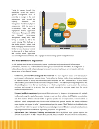 5
Trying to manage through this
complexity forces the device-
specific management tools of
yesterday to change. In the past,
management tools focused on
capacity, utilization and
management of individual physical
components. With the move to
virtualization, cloud and new
deployment models, Application
Performance Management (APM)
and Network Performance
Management (NPM) have been
trying to extend and fill-in for
what’s missing. The challenge is
that neither delivers a holistic view
of the underlying IT infrastructure.
Neither provide situational context.
So, between all of these tool sets
that address device, application
and network performance, there is still a huge gap in understanding system-wide performance.
Real-Time IPM Platform Requirements
An IPM platform must be able to continuously capture, correlate and analyze system-wide infrastructure
performance, utilization and health metrics from heterogeneous environments in real-time. It must provide an
unbiased view of system-wide infrastructure performance, from virtual machine, to server, to switch fabric, to
storage array to logical unit of storage.
 Continuous, Granular Monitoring and Measurement: The most important metric for IT Infrastructure
performance is infrastructure response times. This is defined as the time it takes for any application, running
on a physical server or virtual machine to place an I/O request and get a response back. In large, highly
virtualized and/or cloud infrastructures, too much happens within a five or twenty minute polling-interval that
shouldn’t be glossed-over. For any monitoring to be effective, organizations need to capture the minimum,
maximum and average at no greater than one second intervals for accurate insight into the overall
infrastructure performance.
Unbiased and Heterogeneous: Government IT infrastructures by design are heterogeneous, with multiple
vendors delivering their part of a complete physical, virtual and cloud solution. An IPM platform must collect
data from various devices without vendor or product-specific bias or dependencies. It must deliver an
unbiased, vendor independent view of the whole system—with precise metrics that enable situational
understanding and context for what’s happening throughout the system. The IPM platform should deliver the
unbiased “truth” related to system-level performance, so that government IT leaders can make smart decisions
regarding infrastructure architecture, engineering, acquisition and operations.
 System-Wide Data Collection, Visibility and Analytics: The IPM platform must capture, organize and
correlate metrics about all of the infrastructure elements. This means from the virtual machine, server, fabric,
 