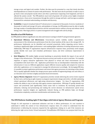 6
storage arrays and logical unit number. Further, the data must be presented in a way that clearly describes
interdependencies in context of system-wide performance. The data must also be persisted, to make it easy to
go back in time and pinpoint exactly where and when a performance impacting event happened, and how it
affected the system overall. The IPM platform must track all granular I/O activity across highly virtualized
infrastructures—from server transmission through the switch to storage and back—and leverage an analytics
framework for contextual understanding, correlation and discovery.
 Scalability: A typical virtualized federal IT infrastructure is comprised of thousands of servers, hundreds-of-
thousands of switch and storage I/O ports, and petabytes of storage. An IPM platform must be able to handle
the large number of installed physical devices and the associated metrics without a hiccup and without risk of
hitting a limit. Most legacy device or system management tools struggle with scale by design.
Benefits of an IPM Platform
An IPM platform delivers significant cost, time and resource savings to both IT and government agencies:
 Operational Efficiency and Effectiveness: Cross-domain system visibility enables comprehensive
measurement of the infrastructure performance from the virtual machine all the way to the storage LUN. So
performance bottlenecks can be identified and corrected proactively, before impacting service levels—
resulting in significantly higher performance—and enabling higher utilization of existing infrastructure assets.
Additionally, IPM helps IT organizations improve infrastructure response times, proactively avoid outages,
quickly identify root cause and remediate performance issues, and drive continuous improvement in
reliability.
 Risk Mitigation: IPM enables highly accurate baselining to proactively identify the impact of any and all
changes to the infrastructure. This improves forecast accuracy and results are seen in real-time. For example,
migration of agency enterprise applications from physical to virtual and cloud environments can be
accomplished with much lower risk. Application performance has an interdependent relationship with the
infrastructure it runs on. Different applications require different resource quality and compete for resources
with other applications, so it is important to manage the infrastructure accordingly. By leveraging IPM data,
it’s possible to project application performance and ensure that agency processes are executing as they should.
This is equally applicable whether the change process spans months of engineering design, test and rollout, or
as it becomes more real-time in highly automated cloud environments.
 Agency Mission Alignment: Federal IT organization priorities include delivering the service levels required
by their users, and having an agile response as program requirements change and evolve—all while optimizing
related operational efficiencies and right-sizing infrastructure budgets. For these IT organizations, IPM
enables the ability to stay in lock-step with agency mission requirements. IPM helps IT quickly identify root
causes and proactively (and significantly) reduce mean time to resolution. By increasing system-wide
utilization, reducing over-provisioning and making the correct decisions on infrastructure spend versus
performance required, budgets are significantly reduced. Having an IPM platform helps cut through
virtualization complexity, accelerates transformation and minimize risks.
The IPM Platform: Enabling Agile IT that Aligns with Federal Agency Missions and Programs
Though it’s still important to understand utilization and how it affects performance, it’s now essential to
understand it within the context of true infrastructure response times. It’s critical to understand how the
infrastructure is delivering the resources required by the applications relying on it, and if the resources are
delivering the right service levels. Virtual Instruments’ VirtualWisdom IPM Platform was purpose-built from the
 
